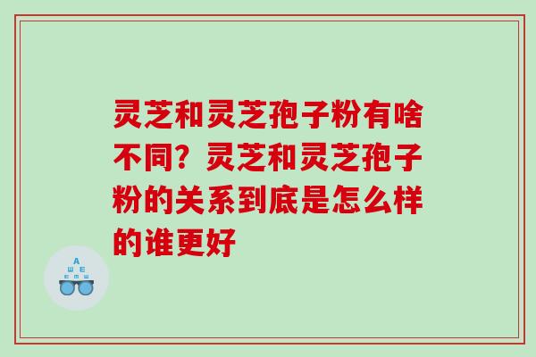 灵芝和灵芝孢子粉有啥不同？灵芝和灵芝孢子粉的关系到底是怎么样的谁更好