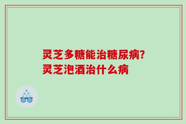 灵芝多糖能治糖尿病？灵芝泡酒治什么病