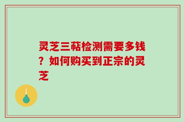 灵芝三萜检测需要多钱？如何购买到正宗的灵芝