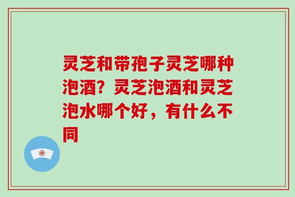 灵芝和带孢子灵芝哪种泡酒？灵芝泡酒和灵芝泡水哪个好，有什么不同