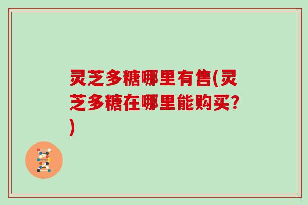 灵芝多糖哪里有售(灵芝多糖在哪里能购买？)