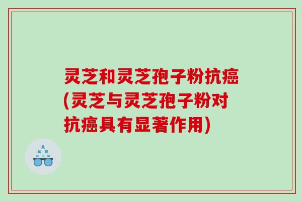 灵芝和灵芝孢子粉抗(灵芝与灵芝孢子粉对抗具有显著作用)
