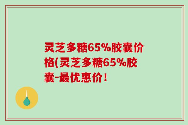 灵芝多糖65%胶囊价格(灵芝多糖65%胶囊-最优惠价！