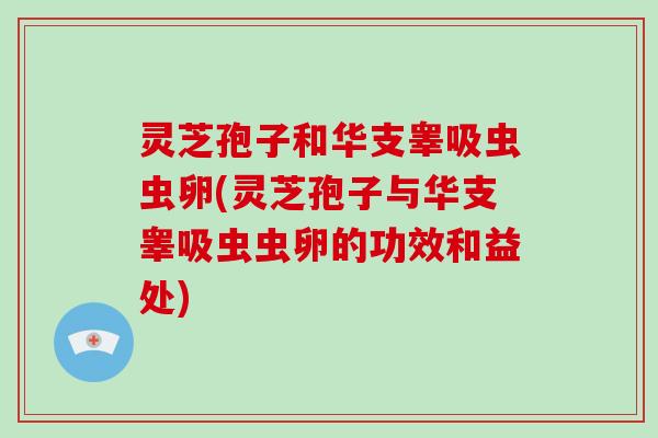 灵芝孢子和华支睾吸虫虫卵(灵芝孢子与华支睾吸虫虫卵的功效和益处)