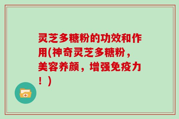 灵芝多糖粉的功效和作用(神奇灵芝多糖粉，美容养颜，增强免疫力！)