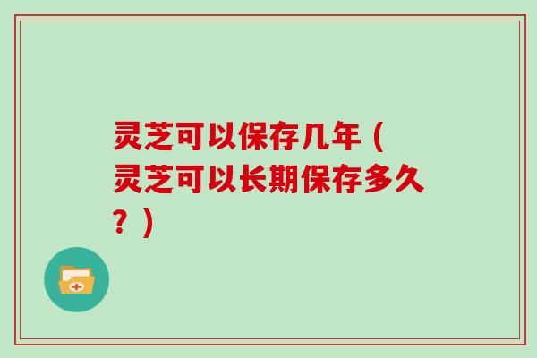 灵芝可以保存几年 (灵芝可以长期保存多久？)