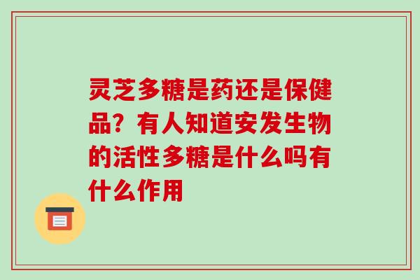 灵芝多糖是药还是保健品？有人知道安发生物的活性多糖是什么吗有什么作用