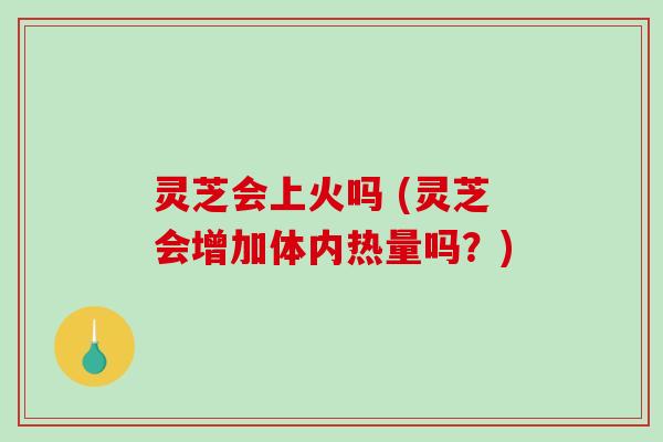 灵芝会上火吗 (灵芝会增加体内热量吗？)