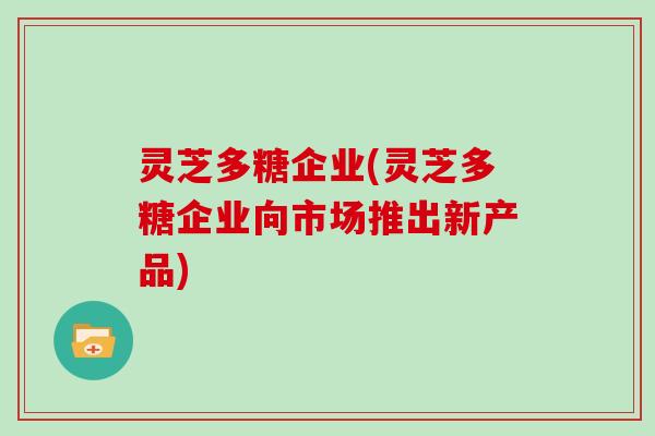 灵芝多糖企业(灵芝多糖企业向市场推出新产品)