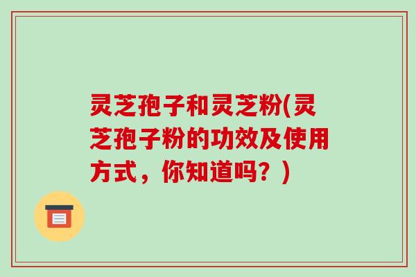 灵芝孢子和灵芝粉(灵芝孢子粉的功效及使用方式，你知道吗？)