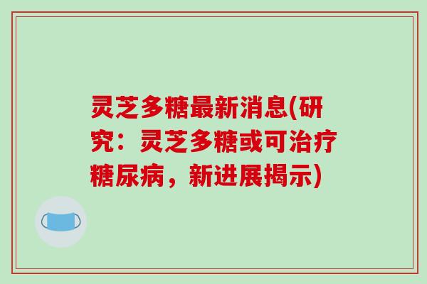 灵芝多糖新消息(研究：灵芝多糖或可，新进展揭示)