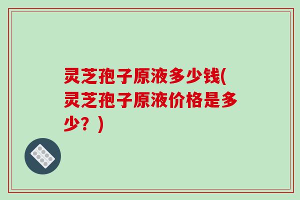 灵芝孢子原液多少钱(灵芝孢子原液价格是多少？)