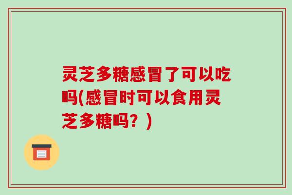 灵芝多糖感冒了可以吃吗(感冒时可以食用灵芝多糖吗？)