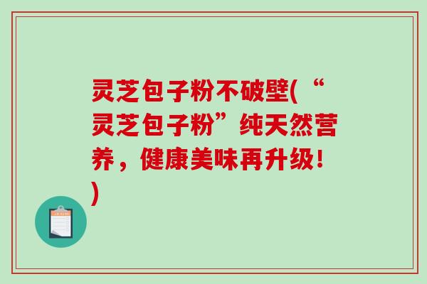 灵芝包子粉不破壁(“灵芝包子粉”纯天然营养，健康美味再升级！)