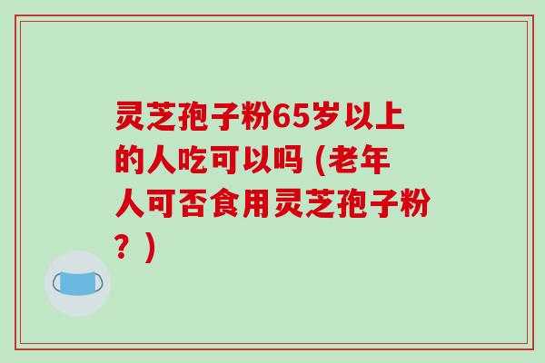 灵芝孢子粉65岁以上的人吃可以吗 (老年人可否食用灵芝孢子粉？)