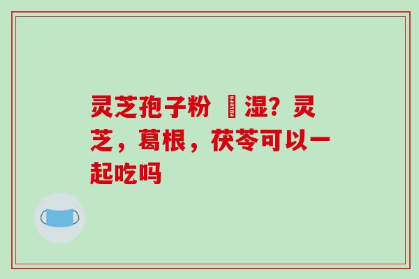 灵芝孢子粉 袪湿？灵芝，葛根，茯苓可以一起吃吗