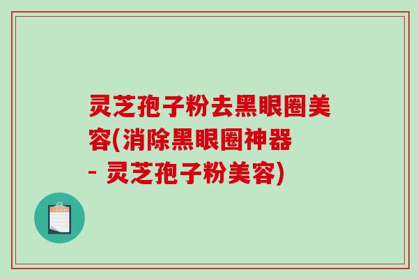 灵芝孢子粉去黑眼圈美容(消除黑眼圈神器 - 灵芝孢子粉美容)