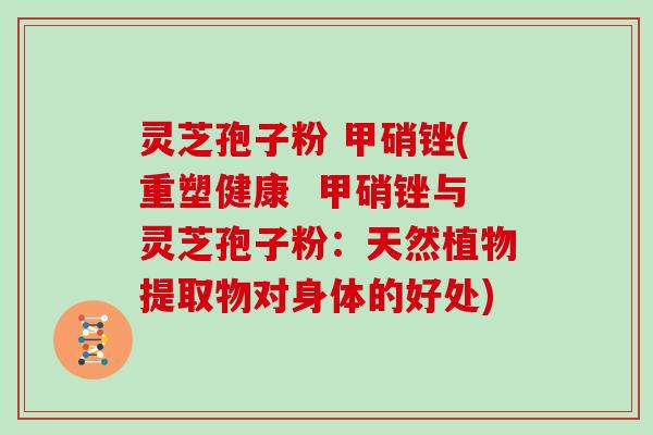 灵芝孢子粉 甲硝锉(重塑健康  甲硝锉与灵芝孢子粉：天然植物提取物对身体的好处)