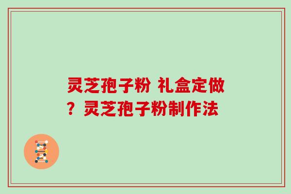 灵芝孢子粉 礼盒定做？灵芝孢子粉制作法