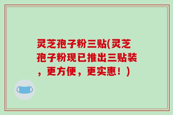 灵芝孢子粉三贴(灵芝孢子粉现已推出三贴装，更方便，更实惠！)