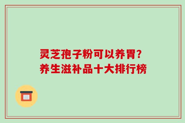 灵芝孢子粉可以养胃？养生滋补品十大排行榜