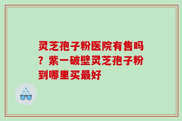 灵芝孢子粉医院有售吗？紫一破壁灵芝孢子粉到哪里买好