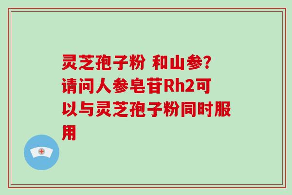 灵芝孢子粉 和山参？请问人参皂苷Rh2可以与灵芝孢子粉同时服用