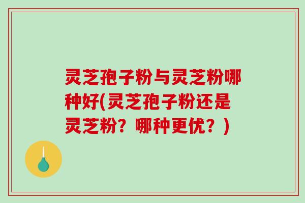 灵芝孢子粉与灵芝粉哪种好(灵芝孢子粉还是灵芝粉？哪种更优？)