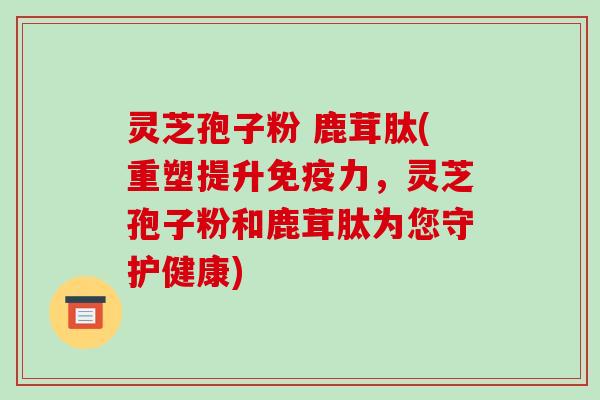 灵芝孢子粉 鹿茸肽(重塑提升免疫力,灵芝孢子粉和鹿茸肽为您守护健康) 灵芝孢子粉 鹿茸肽(重塑提升免疫力,灵芝孢子粉和鹿茸肽为您守护健康)