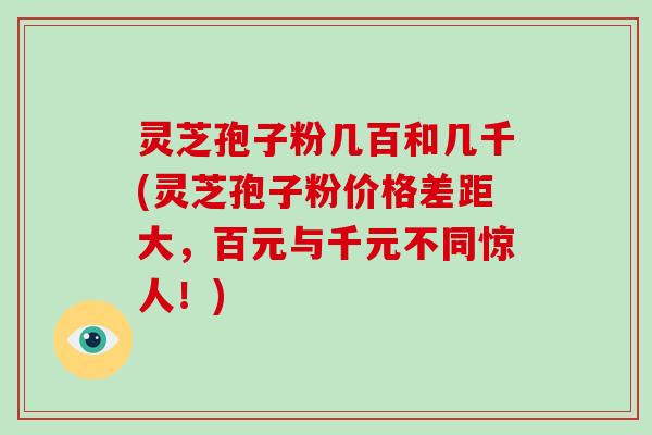 灵芝孢子粉几百和几千(灵芝孢子粉价格差距大，百元与千元不同惊人！)