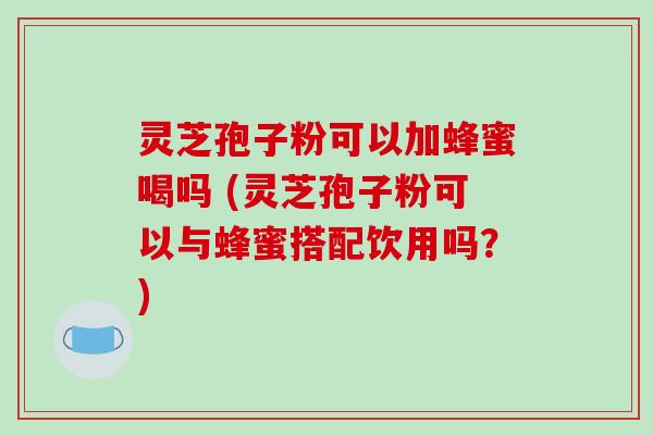 灵芝孢子粉可以加蜂蜜喝吗 (灵芝孢子粉可以与蜂蜜搭配饮用吗?) 灵芝孢子粉可以加蜂蜜喝吗 (灵芝孢子粉可以与蜂蜜搭配饮用吗?)