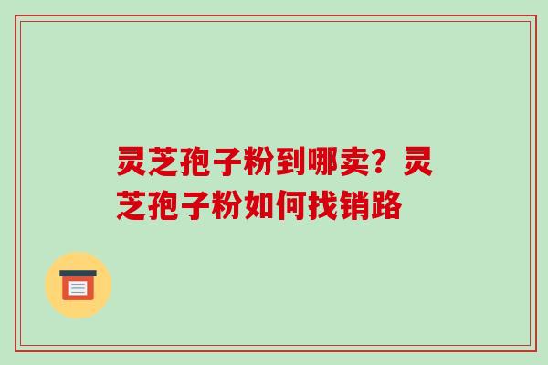 灵芝孢子粉到哪卖?灵芝孢子粉如何找销路 灵芝孢子粉到哪卖?灵芝孢子粉如何找销路