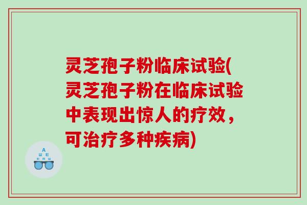 灵芝孢子粉临床试验(灵芝孢子粉在临床试验中表现出惊人的疗效，可多种)