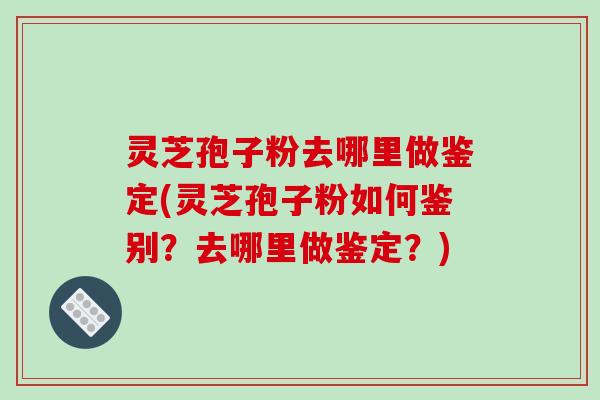 灵芝孢子粉去哪里做鉴定(灵芝孢子粉如何鉴别？去哪里做鉴定？)