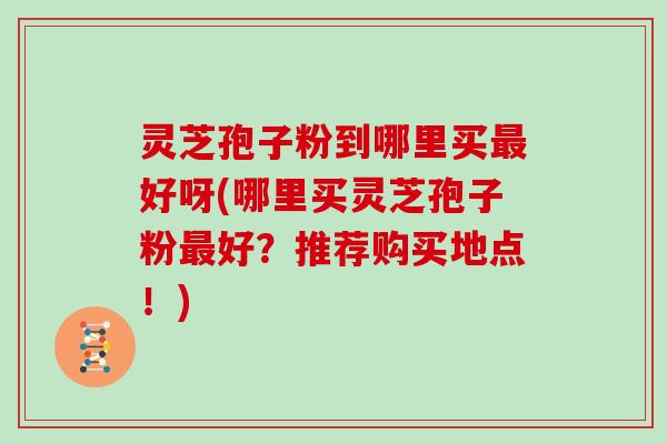 灵芝孢子粉到哪里买好呀(哪里买灵芝孢子粉好？推荐购买地点！)