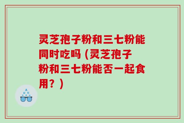 灵芝孢子粉和三七粉能同时吃吗 (灵芝孢子粉和三七粉能否一起食用？)