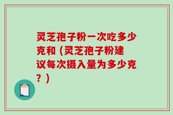 灵芝孢子粉一次吃多少克和 (灵芝孢子粉建议每次摄入量为多少克？)