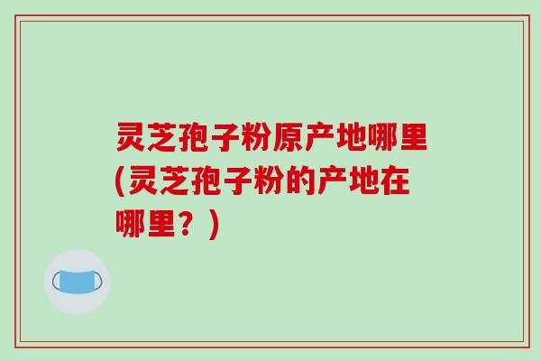 灵芝孢子粉原产地哪里(灵芝孢子粉的产地在哪里？)