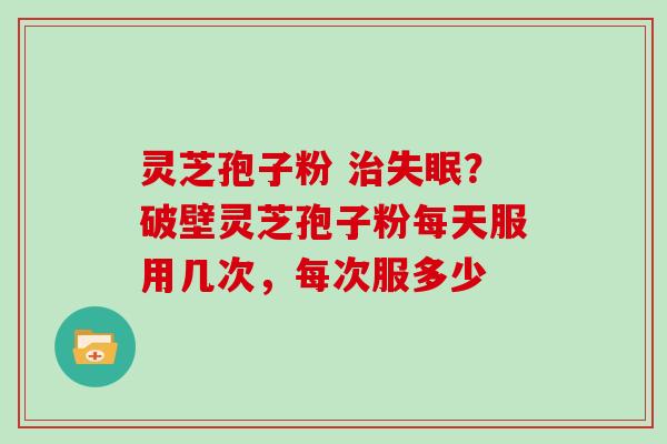 灵芝孢子粉 治失眠？破壁灵芝孢子粉每天服用几次，每次服多少