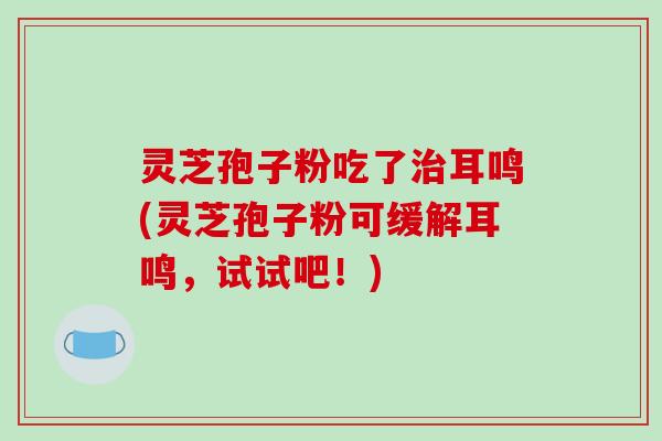 灵芝孢子粉吃了耳鸣(灵芝孢子粉可缓解耳鸣，试试吧！)