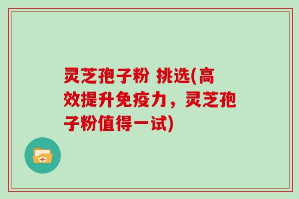 灵芝孢子粉 挑选(高效提升免疫力，灵芝孢子粉值得一试)