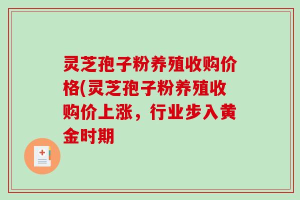 灵芝孢子粉养殖收购价格(灵芝孢子粉养殖收购价上涨，行业步入黄金时期