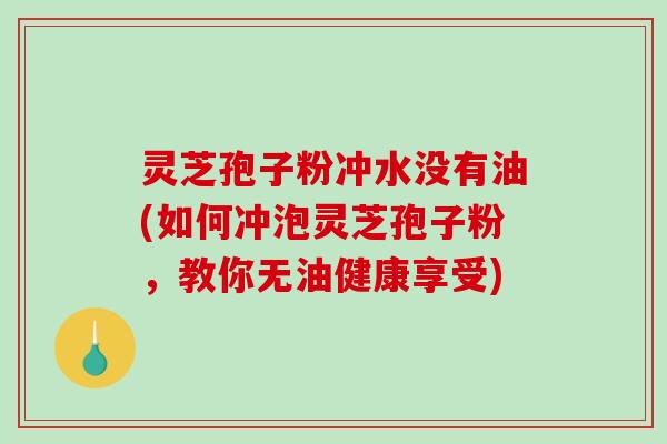 灵芝孢子粉冲水没有油(如何冲泡灵芝孢子粉,教你无油健康享受) 灵芝孢子粉冲水没有油(如何冲泡灵芝孢子粉,教你无油健康享受)