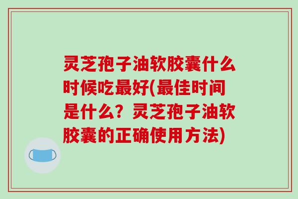 灵芝孢子油软胶囊什么时候吃好(佳时间是什么？灵芝孢子油软胶囊的正确使用方法)
