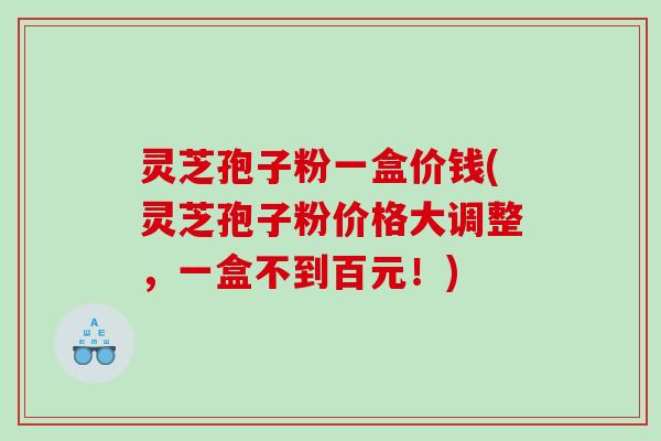 灵芝孢子粉一盒价钱(灵芝孢子粉价格大调整，一盒不到百元！)