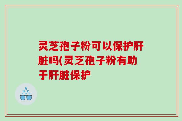 灵芝孢子粉可以保护吗(灵芝孢子粉有助于保护