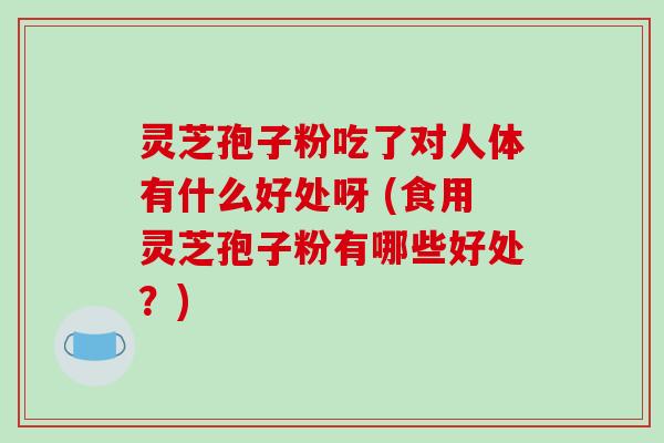 灵芝孢子粉吃了对人体有什么好处呀 (食用灵芝孢子粉有哪些好处？)