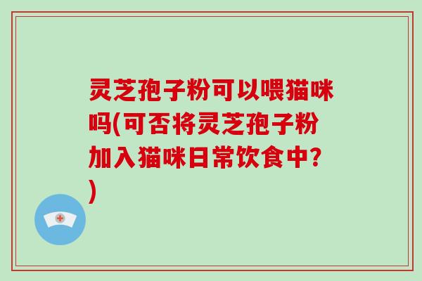 灵芝孢子粉可以喂猫咪吗(可否将灵芝孢子粉加入猫咪日常饮食中？)