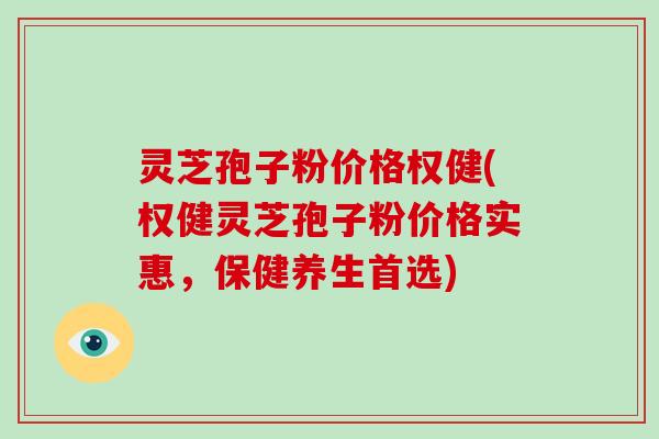 灵芝孢子粉价格权健(权健灵芝孢子粉价格实惠，保健养生首选)
