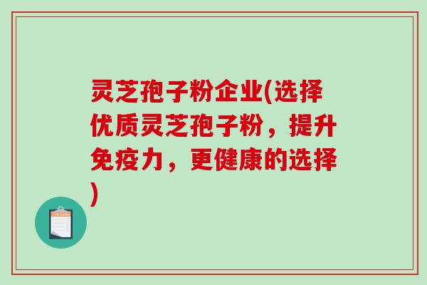 灵芝孢子粉企业(选择优质灵芝孢子粉，提升免疫力，更健康的选择)